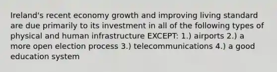 Ireland's recent economy growth and improving living standard are due primarily to its investment in all of the following types of physical and human infrastructure EXCEPT: 1.) airports 2.) a more open election process 3.) telecommunications 4.) a good education system