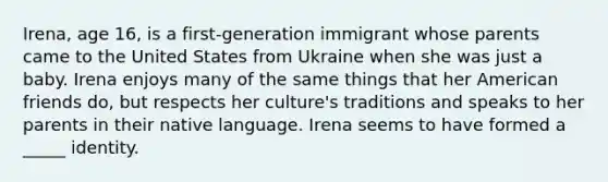 Irena, age 16, is a first-generation immigrant whose parents came to the United States from Ukraine when she was just a baby. Irena enjoys many of the same things that her American friends do, but respects her culture's traditions and speaks to her parents in their native language. Irena seems to have formed a _____ identity.