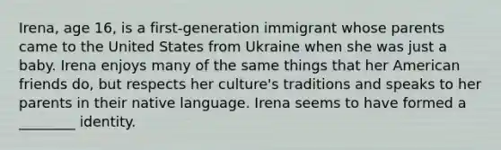 Irena, age 16, is a first-generation immigrant whose parents came to the United States from Ukraine when she was just a baby. Irena enjoys many of the same things that her American friends do, but respects her culture's traditions and speaks to her parents in their native language. Irena seems to have formed a ________ identity.