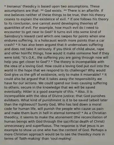 * Irenaeus' theodicy is based upon two assumptions. These assumptions are that: ** God exists. ** There is an afterlife. If one believes neither of these things to be true, then his theory ceases to explain the existence of evil. * If one follows his theory to its conclusion, one cannot avoid developing theories of quantities of evil. For example, how much evil do I need to encounter to get near to God? It turns evil into some kind of Sainsbury's reward card which one swipes for points when one endures suffering. Is a holocaust worth more points than a car crash? * It has also been argued that it undervalues suffering and does not take it seriously. If you think of child abuse, rape and other horrific things, how would it make someone feel if they were told; "it's O.K., the suffering you are going through now will help you get closer to God"? * The theory is incompatible with the idea of a loving God. How could a loving God put evil into the world in the hope that we respond to its challenge? Why would God give us the gift of existence, only to make it miserable? * It could also be argued that it takes away the responsibility we have for our actions. We could spend our lives causing suffering to others, secure in the knowledge that we will be saved eventually; Hitler is a good example of this. * Also, it is incompatible with the idea of Divine justice; that God punishes evildoers. What kind of punishment is it to be saved (albeit later than the righteous)? Surely God, Who has laid down a moral code for human life, will punish the people who cause us pain and make them burn in hell in eternal torment? * As a Christian theodicy, it seems to make the atonement (the reconciliation of human beings with God through the sacrificial death of Christ) unnecessary and superfluous. The response is that Jesus is an example to show us one who has the content of God. Perhaps a more Christian approach would be to see the theodicy more in terms of 'faith-making' than 'soul-making'.