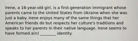 Irene, a 16-year-old girl, is a first-generation immigrant whose parents came to the United States from Ukraine when she was just a baby. Irene enjoys many of the same things that her American friends do but respects her culture's traditions and speaks to her parents in their native language. Irene seems to have formed a(n) ________ identity.