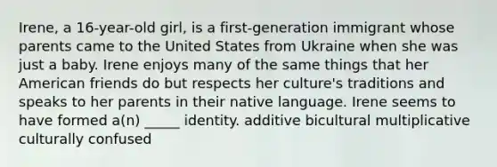 Irene, a 16-year-old girl, is a first-generation immigrant whose parents came to the United States from Ukraine when she was just a baby. Irene enjoys many of the same things that her American friends do but respects her culture's traditions and speaks to her parents in their native language. Irene seems to have formed a(n) _____ identity. additive bicultural multiplicative culturally confused