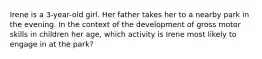 Irene is a 3-year-old girl. Her father takes her to a nearby park in the evening. In the context of the development of gross motor skills in children her age, which activity is Irene most likely to engage in at the park?