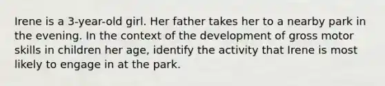 Irene is a 3-year-old girl. Her father takes her to a nearby park in the evening. In the context of the development of gross motor skills in children her age, identify the activity that Irene is most likely to engage in at the park.