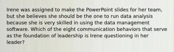 Irene was assigned to make the PowerPoint slides for her team, but she believes she should be the one to run data analysis because she is very skilled in using the data management software. Which of the eight communication behaviors that serve as the foundation of leadership is Irene questioning in her leader?