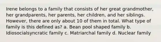 Irene belongs to a family that consists of her great grandmother, her grandparents, her parents, her children, and her siblings. However, there are only about 10 of them in total. What type of family is this defined as? a. Bean pool shaped family b. Idiosocialsyncratic family c. Matriarchal family d. Nuclear family