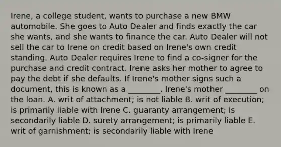 Irene, a college​ student, wants to purchase a new BMW automobile. She goes to Auto Dealer and finds exactly the car she​ wants, and she wants to finance the car. Auto Dealer will not sell the car to Irene on credit based on​ Irene's own credit standing. Auto Dealer requires Irene to find a​ co-signer for the purchase and credit contract. Irene asks her mother to agree to pay the debt if she defaults. If​ Irene's mother signs such a​ document, this is known as a​ ________. Irene's mother​ ________ on the loan. A. writ of​ attachment; is not liable B. writ of​ execution; is primarily liable with Irene C. guaranty​ arrangement; is secondarily liable D. surety​ arrangement; is primarily liable E. writ of​ garnishment; is secondarily liable with Irene