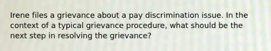 Irene files a grievance about a pay discrimination issue. In the context of a typical grievance procedure, what should be the next step in resolving the grievance?