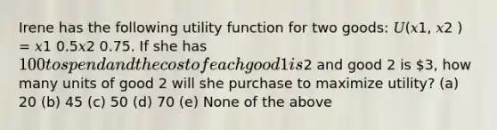 Irene has the following utility function for two goods: 𝑈(𝑥1, 𝑥2 ) = 𝑥1 0.5𝑥2 0.75. If she has 100 to spend and the cost of each good 1 is2 and good 2 is 3, how many units of good 2 will she purchase to maximize utility? (a) 20 (b) 45 (c) 50 (d) 70 (e) None of the above