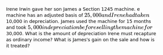 Irene Irwin gave her son James a Section 1245 machine. e machine has an adjusted basis of 25,000 and Irene had taken10,000 in depreciation. James used the machine for 15 months and took 5,000 in depreciation before selling the machine for30,000. What is the amount of depreciation Irene must recapture as ordinary income? What is James's gain on the sale and how is it treated?