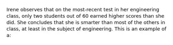 Irene observes that on the most-recent test in her engineering class, only two students out of 60 earned higher scores than she did. She concludes that she is smarter than most of the others in class, at least in the subject of engineering. This is an example of a: