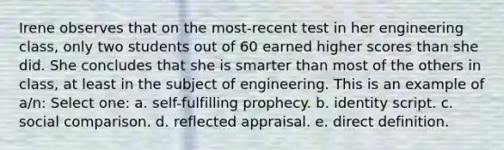 ​Irene observes that on the most-recent test in her engineering class, only two students out of 60 earned higher scores than she did. She concludes that she is smarter than most of the others in class, at least in the subject of engineering. This is an example of a/n: Select one: a. ​self-fulfilling prophecy. b. ​identity script. c. ​social comparison. d. ​reflected appraisal. e. ​direct definition.