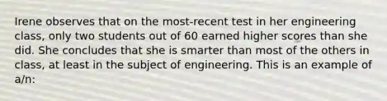 ​Irene observes that on the most-recent test in her engineering class, only two students out of 60 earned higher scores than she did. She concludes that she is smarter than most of the others in class, at least in the subject of engineering. This is an example of a/n: