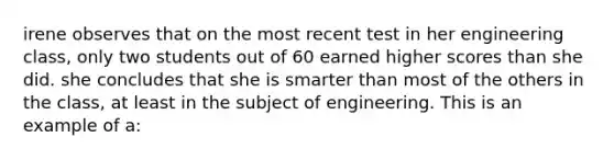 irene observes that on the most recent test in her engineering class, only two students out of 60 earned higher scores than she did. she concludes that she is smarter than most of the others in the class, at least in the subject of engineering. This is an example of a: