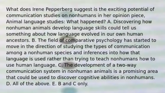 What does Irene Pepperberg suggest is the exciting potential of communication studies on nonhumans in her opinion piece, Animal language studies: What happened? A. Discovering how nonhuman animals develop language skills could tell us something about how language evolved in our own human ancestors. B. The field of comparative psychology has started to move in the direction of studying the types of communication among a nonhuman species and inferences into how that language is used rather than trying to teach nonhumans how to use human language. C. The development of a two-way communication system in nonhuman animals is a promising area that could be used to discover cognitive abilities in nonhumans. D. All of the above. E. B and C only.