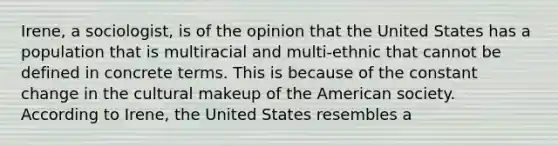 Irene, a sociologist, is of the opinion that the United States has a population that is multiracial and multi-ethnic that cannot be defined in concrete terms. This is because of the constant change in the cultural makeup of the American society. According to Irene, the United States resembles a