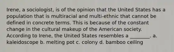 Irene, a sociologist, is of the opinion that the United States has a population that is multiracial and multi-ethnic that cannot be defined in concrete terms. This is because of the constant change in the cultural makeup of the American society. According to Irene, the United States resembles a ________. a. kaleidoscope b. melting pot c. colony d. bamboo ceiling