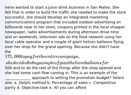 Irene wanted to start a Juice drink business in San Mateo. She felt that in order to build the traffic she needed to make the store successful, she should develop an integrated marketing communications program that included outdoor advertising on billboards near to her store, coupons printed in the local shopper newspaper, radio advertisements during afternoon drive time and on weekends, television ads on the food network using her local cable operator and a couple of giant helium balloons flying over her shop for the grand opening. Because she didn't have the 175,000 to pay for the entire campaign, she decided to buy a couple of giant helium balloons for500 and to do the rest of the things after the shop opened and she had some cash flow coming in. This is an example of the ______________ approach to setting the promotion budget? Select one: a. Delphi method b. Percentage of sales c. Competitive parity d. Objective-task e. All you can afford