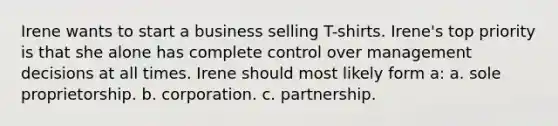 Irene wants to start a business selling T-shirts. Irene's top priority is that she alone has complete control over management decisions at all times. Irene should most likely form a: a. sole proprietorship. b. corporation. c. partnership.