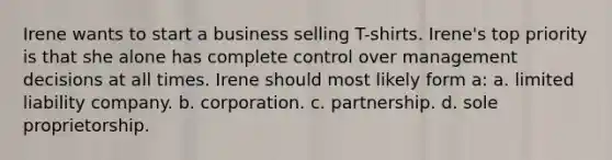 Irene wants to start a business selling T-shirts. Irene's top priority is that she alone has complete control over management decisions at all times. Irene should most likely form a: a. limited liability company. b. corporation. c. partnership. d. sole proprietorship.