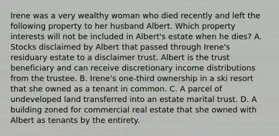 Irene was a very wealthy woman who died recently and left the following property to her husband Albert. Which property interests will not be included in Albert's estate when he dies? A. Stocks disclaimed by Albert that passed through Irene's residuary estate to a disclaimer trust. Albert is the trust beneficiary and can receive discretionary income distributions from the trustee. B. Irene's one-third ownership in a ski resort that she owned as a tenant in common. C. A parcel of undeveloped land transferred into an estate marital trust. D. A building zoned for commercial real estate that she owned with Albert as tenants by the entirety.