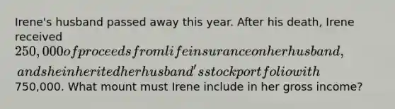 Irene's husband passed away this year. After his death, Irene received 250,000 of proceeds from life insurance on her husband, and she inherited her husband's stock portfolio with750,000. What mount must Irene include in her gross income?