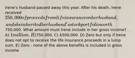 Irene's husband passed away this year. After his death, Irene received 250,000 of proceeds from life insurance on her husband, and she inherited her husband's stock portfolio worth750,000. What amount must Irene include in her gross income? A) 1 million. B)750,000. C) 500,000. D) Zero but only if Irene does not opt to receive the life insurance proceeds in a lump sum. E) Zero - none of the above benefits is included in gross income