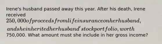 Irene's husband passed away this year. After his death, Irene received 250,000 of proceeds from life insurance on her husband, and she inherited her husband' stock portfolio, worth750,000. What amount must she include in her gross income?