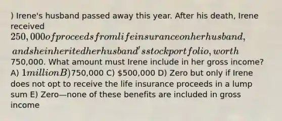 ) Irene's husband passed away this year. After his death, Irene received 250,000 of proceeds from life insurance on her husband, and she inherited her husband's stock portfolio, worth750,000. What amount must Irene include in her gross income? A) 1 million B)750,000 C) 500,000 D) Zero but only if Irene does not opt to receive the life insurance proceeds in a lump sum E) Zero—none of these benefits are included in gross income