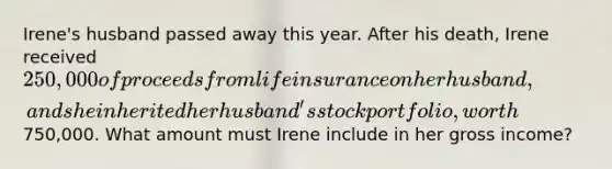 Irene's husband passed away this year. After his death, Irene received 250,000 of proceeds from life insurance on her husband, and she inherited her husband's stock portfolio, worth750,000. What amount must Irene include in her gross income?