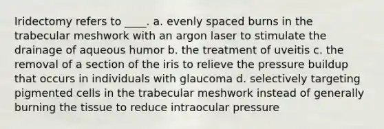 Iridectomy refers to ____. a. evenly spaced burns in the trabecular meshwork with an argon laser to stimulate the drainage of aqueous humor b. the treatment of uveitis c. the removal of a section of the iris to relieve the pressure buildup that occurs in individuals with glaucoma d. selectively targeting pigmented cells in the trabecular meshwork instead of generally burning the tissue to reduce intraocular pressure