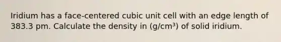 Iridium has a face-centered <a href='https://www.questionai.com/knowledge/kwIwbKfRGE-cubic-unit' class='anchor-knowledge'>cubic unit</a> cell with an edge length of 383.3 pm. Calculate the density in (g/cm³) of solid iridium.