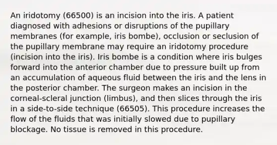 An iridotomy (66500) is an incision into the iris. A patient diagnosed with adhesions or disruptions of the pupillary membranes (for example, iris bombe), occlusion or seclusion of the pupillary membrane may require an iridotomy procedure (incision into the iris). Iris bombe is a condition where iris bulges forward into the anterior chamber due to pressure built up from an accumulation of aqueous fluid between the iris and the lens in the posterior chamber. The surgeon makes an incision in the corneal-scleral junction (limbus), and then slices through the iris in a side-to-side technique (66505). This procedure increases the flow of the fluids that was initially slowed due to pupillary blockage. No tissue is removed in this procedure.