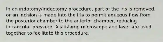 In an iridotomy/iridectomy procedure, part of the iris is removed, or an incision is made into the iris to permit aqueous flow from the posterior chamber to the anterior chamber, reducing intraocular pressure. A slit-lamp microscope and laser are used together to facilitate this procedure.