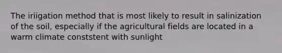 The iriigation method that is most likely to result in salinization of the soil, especially if the agricultural fields are located in a warm climate conststent with sunlight