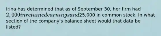 Irina has determined that as of September 30, her firm had 2,000 in retained earnings and25,000 in common stock. In what section of the company's balance sheet would that data be listed?