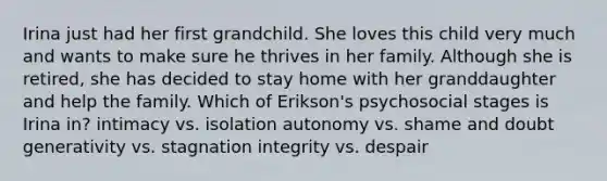 Irina just had her first grandchild. She loves this child very much and wants to make sure he thrives in her family. Although she is retired, she has decided to stay home with her granddaughter and help the family. Which of Erikson's psychosocial stages is Irina in? intimacy vs. isolation autonomy vs. shame and doubt generativity vs. stagnation integrity vs. despair