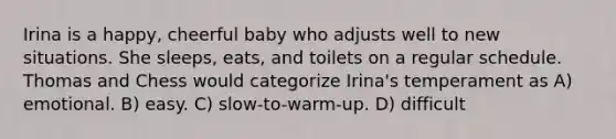 Irina is a happy, cheerful baby who adjusts well to new situations. She sleeps, eats, and toilets on a regular schedule. Thomas and Chess would categorize Irina's temperament as A) emotional. B) easy. C) slow-to-warm-up. D) difficult