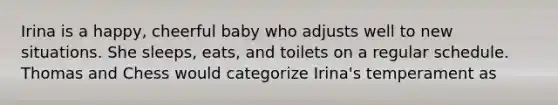 Irina is a happy, cheerful baby who adjusts well to new situations. She sleeps, eats, and toilets on a regular schedule. Thomas and Chess would categorize Irina's temperament as