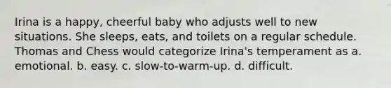 Irina is a happy, cheerful baby who adjusts well to new situations. She sleeps, eats, and toilets on a regular schedule. Thomas and Chess would categorize Irina's temperament as a. emotional. b. easy. c. slow-to-warm-up. d. difficult.