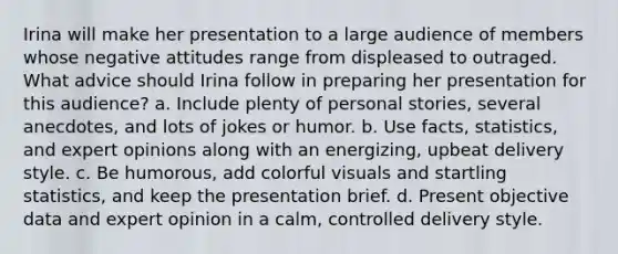 Irina will make her presentation to a large audience of members whose negative attitudes range from displeased to outraged. What advice should Irina follow in preparing her presentation for this audience? a. Include plenty of personal stories, several anecdotes, and lots of jokes or humor. b. Use facts, statistics, and expert opinions along with an energizing, upbeat delivery style. c. Be humorous, add colorful visuals and startling statistics, and keep the presentation brief. d. Present objective data and expert opinion in a calm, controlled delivery style.