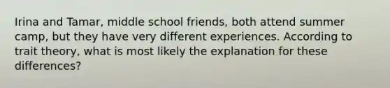 Irina and Tamar, middle school friends, both attend summer camp, but they have very different experiences. According to trait theory, what is most likely the explanation for these differences?