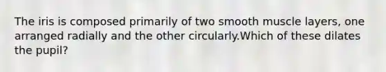 The iris is composed primarily of two smooth muscle layers, one arranged radially and the other circularly.Which of these dilates the pupil?