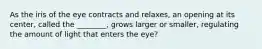 As the iris of the eye contracts and relaxes, an opening at its center, called the ________, grows larger or smaller, regulating the amount of light that enters the eye?