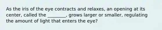 As the iris of the eye contracts and relaxes, an opening at its center, called the ________, grows larger or smaller, regulating the amount of light that enters the eye?