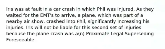 Iris was at fault in a car crash in which Phil was injured. As they waited for the EMT's to arrive, a plane, which was part of a nearby air show, crashed into Phil, significantly increasing his injuries. Iris will not be liable for this second set of injuries because the plane crash was a(n) Proximate Legal Superseding Foreseeable