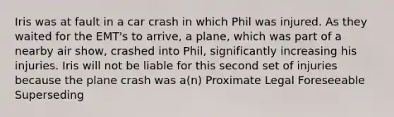 Iris was at fault in a car crash in which Phil was injured. As they waited for the EMT's to arrive, a plane, which was part of a nearby air show, crashed into Phil, significantly increasing his injuries. Iris will not be liable for this second set of injuries because the plane crash was a(n) Proximate Legal Foreseeable Superseding