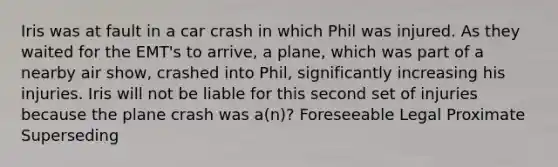 Iris was at fault in a car crash in which Phil was injured. As they waited for the EMT's to arrive, a plane, which was part of a nearby air show, crashed into Phil, significantly increasing his injuries. Iris will not be liable for this second set of injuries because the plane crash was a(n)? Foreseeable Legal Proximate Superseding