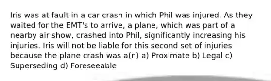 Iris was at fault in a car crash in which Phil was injured. As they waited for the EMT's to arrive, a plane, which was part of a nearby air show, crashed into Phil, significantly increasing his injuries. Iris will not be liable for this second set of injuries because the plane crash was a(n) a) Proximate b) Legal c) Superseding d) Foreseeable