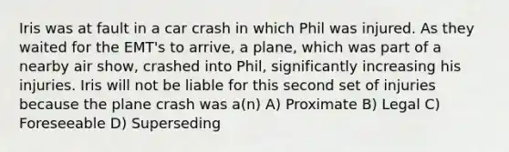 Iris was at fault in a car crash in which Phil was injured. As they waited for the EMT's to arrive, a plane, which was part of a nearby air show, crashed into Phil, significantly increasing his injuries. Iris will not be liable for this second set of injuries because the plane crash was a(n) A) Proximate B) Legal C) Foreseeable D) Superseding